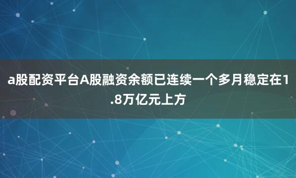 a股配资平台A股融资余额已连续一个多月稳定在1.8万亿元上方