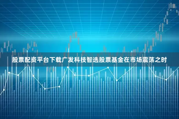 股票配资平台下载广发科技智选股票基金在市场震荡之时