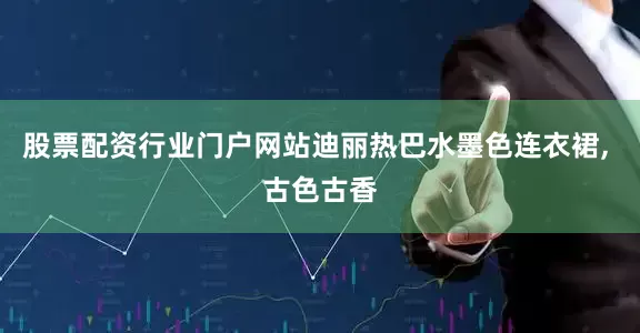 股票配资行业门户网站迪丽热巴水墨色连衣裙, 古色古香