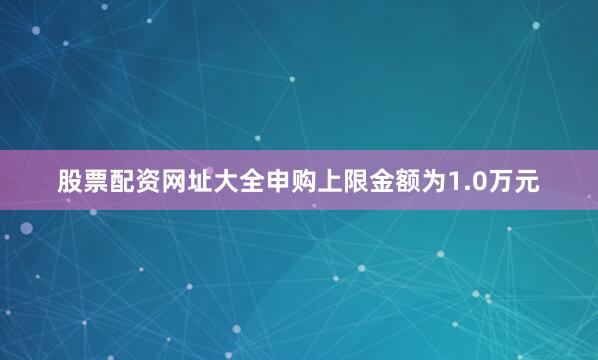股票配资网址大全申购上限金额为1.0万元