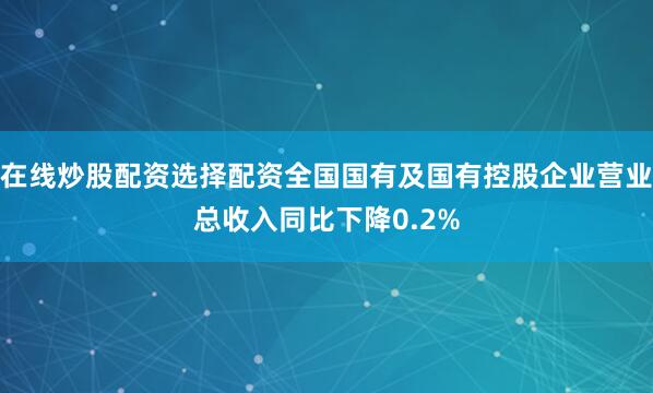 在线炒股配资选择配资全国国有及国有控股企业营业总收入同比下降0.2%