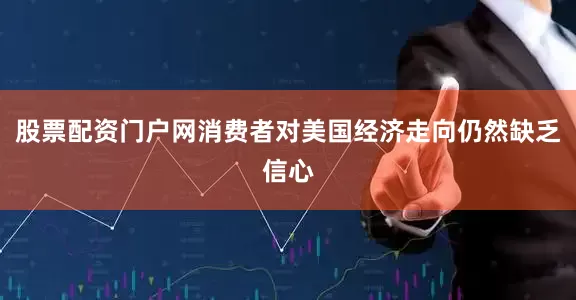 股票配资门户网消费者对美国经济走向仍然缺乏信心