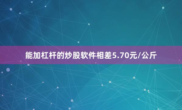 能加杠杆的炒股软件相差5.70元/公斤