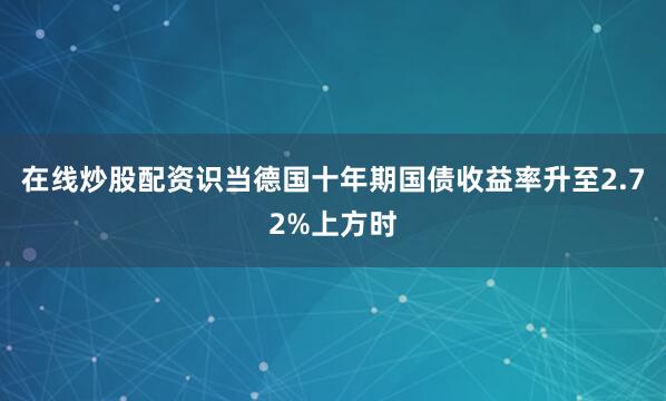 在线炒股配资识当德国十年期国债收益率升至2.72%上方时