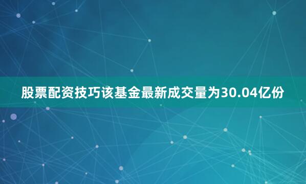 股票配资技巧该基金最新成交量为30.04亿份