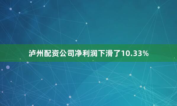 泸州配资公司净利润下滑了10.33%