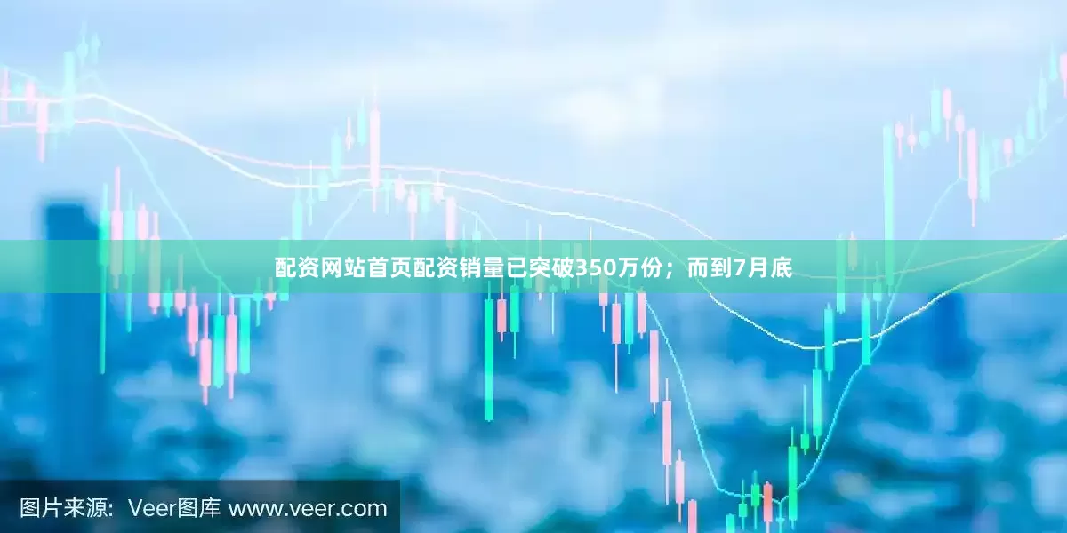 配资网站首页配资销量已突破350万份；而到7月底