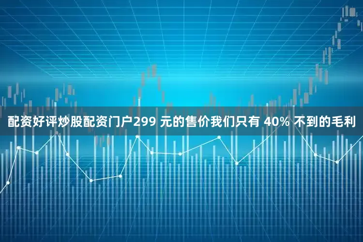 配资好评炒股配资门户299 元的售价我们只有 40% 不到的毛利