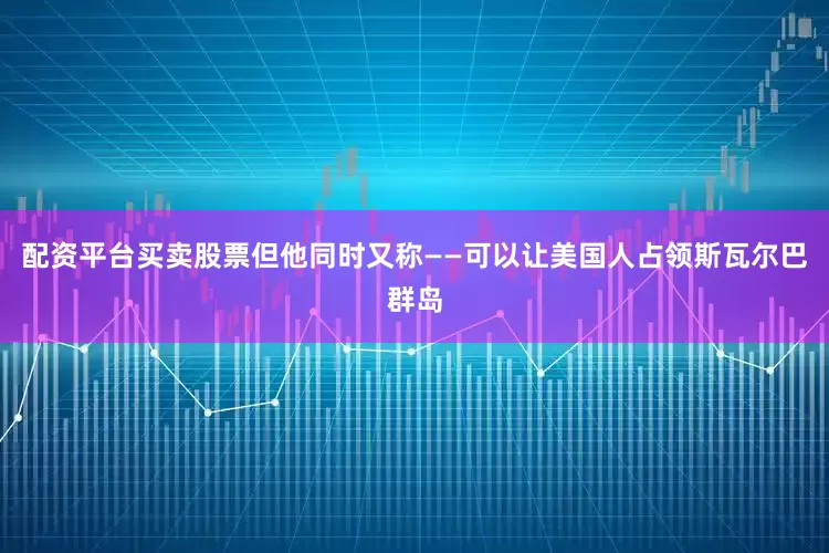 配资平台买卖股票但他同时又称——可以让美国人占领斯瓦尔巴群岛