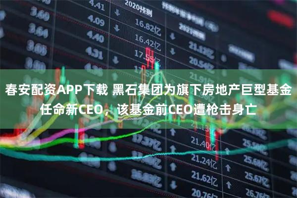 春安配资APP下载 黑石集团为旗下房地产巨型基金任命新CEO，该基金前CEO遭枪击身亡