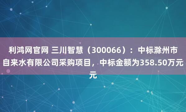 利鸿网官网 三川智慧（300066）：中标滁州市自来水有限公司采购项目，中标金额为358.50万元