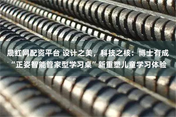 晟红网配资平台 设计之美，科技之核：博士有成“正姿智能管家型学习桌”新重塑儿童学习体验