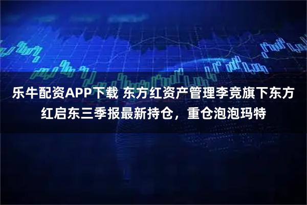 乐牛配资APP下载 东方红资产管理李竞旗下东方红启东三季报最新持仓,重仓泡泡玛特