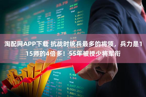 淘配网APP下载 抗战时统兵最多的将领，兵力是115师的4倍多！55年被授少将军衔