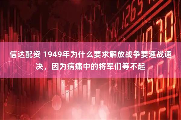 信达配资 1949年为什么要求解放战争要速战速决，因为病痛中的将军们等不起