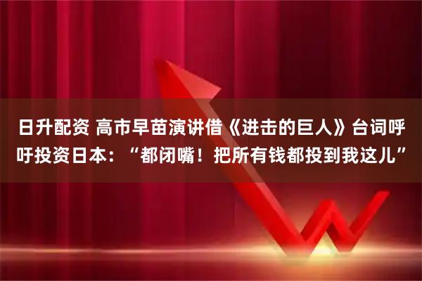 日升配资 高市早苗演讲借《进击的巨人》台词呼吁投资日本:“都闭嘴!把所有钱都投到我这儿”