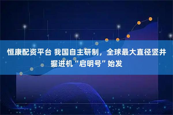 恒康配资平台 我国自主研制，全球最大直径竖井掘进机“启明号”始发