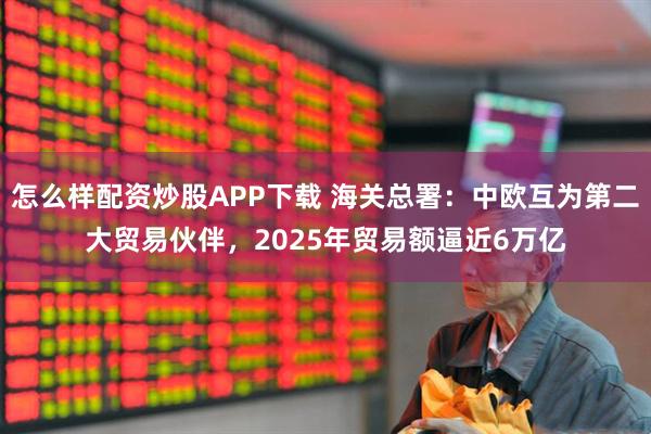 怎么样配资炒股APP下载 海关总署：中欧互为第二大贸易伙伴，2025年贸易额逼近6万亿
