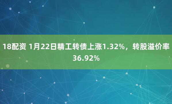 18配资 1月22日精工转债上涨1.32%，转股溢价率36.92%