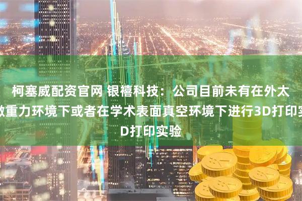 柯塞威配资官网 银禧科技：公司目前未有在外太空微重力环境下或者在学术表面真空环境下进行3D打印实验