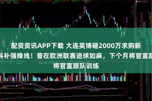 配资资讯APP下载 大连英博砸2000万求购新卡拉斯科补强锋线！曾在欧洲联赛进球如麻，下个月将官宣跟队训练