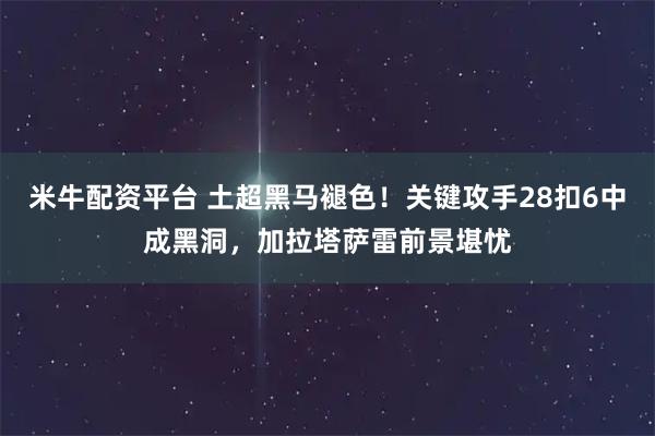 米牛配资平台 土超黑马褪色！关键攻手28扣6中成黑洞，加拉塔萨雷前景堪忧