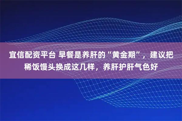 宜信配资平台 早餐是养肝的“黄金期”,建议把稀饭馒头换成这几样,养肝护肝气色好